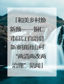 和美乡村焕新颜——铜仁市印江自治县新寨镇团山村“两清两改两治理”见闻