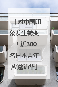 对中国印象发生转变！近300名日本青年应邀访华