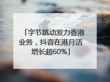 字节跳动发力香港业务，抖音在港月活增长超60%