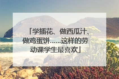 学插花、做西瓜汁、做鸡蛋饼……这样的劳动课学生最喜欢