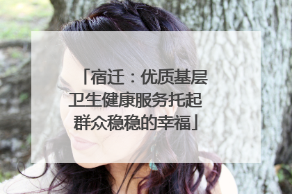 宿迁：优质基层卫生健康服务托起群众稳稳的幸福