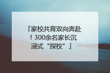 家校共育双向奔赴！300余名家长沉浸式“探校”