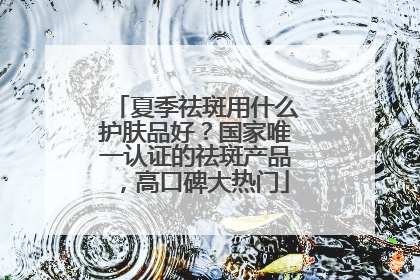 夏季祛斑用什么护肤品好？国家唯一认证的祛斑产品，高口碑大热门