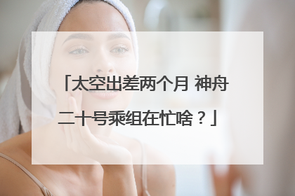 太空出差两个月 神舟二十号乘组在忙啥？