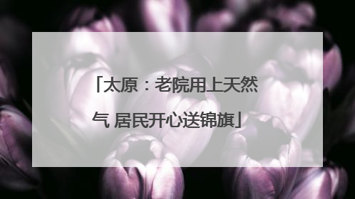 太原：老院用上天然气 居民开心送锦旗