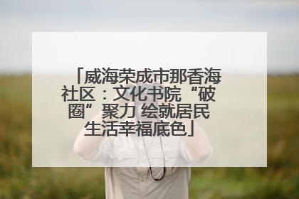 威海荣成市那香海社区：文化书院“破圈”聚力 绘就居民生活幸福底色