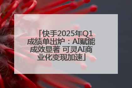 快手2025年Q1成绩单出炉：AI赋能成效显著 可灵AI商业化变现加速