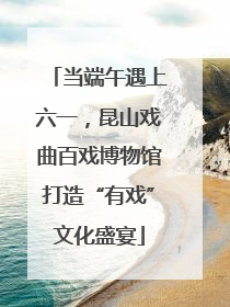 当端午遇上六一，昆山戏曲百戏博物馆打造“有戏”文化盛宴