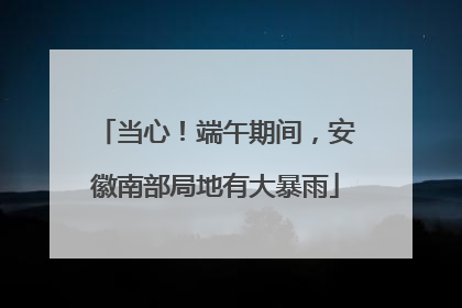 当心！端午期间，安徽南部局地有大暴雨