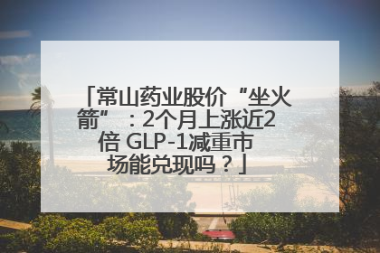 常山药业股价“坐火箭”：2个月上涨近2倍 GLP-1减重市场能兑现吗？