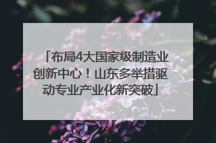 布局4大国家级制造业创新中心！山东多举措驱动专业产业化新突破