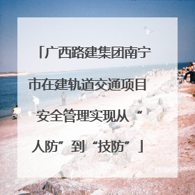 广西路建集团南宁市在建轨道交通项目 安全管理实现从“人防”到“技防”
