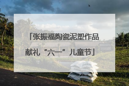 张振福陶瓷泥塑作品献礼“六一”儿童节