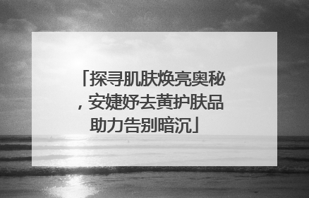 探寻肌肤焕亮奥秘，安婕妤去黄护肤品助力告别暗沉