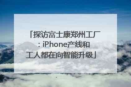 探访富士康郑州工厂：iPhone产线和工人都在向智能升级
