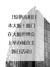 惊艳亮相日本大阪！厦门在大阪世博会上举办城市主题日活动