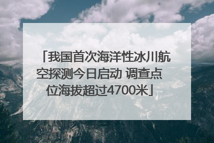 我国首次海洋性冰川航空探测今日启动 调查点位海拔超过4700米