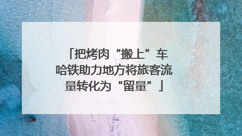把烤肉“搬上”车 哈铁助力地方将旅客流量转化为“留量”