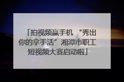 拍视频赢手机 “秀出你的拿手活”湘潭市职工短视频大赛启动啦