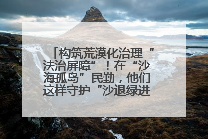 构筑荒漠化治理“法治屏障”！在“沙海孤岛”民勤，他们这样守护“沙退绿进”的生态奇迹