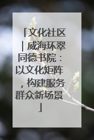 文化社区｜威海环翠同德书院：以文化矩阵，构建服务群众新场景