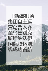 新疆机场集团自主运营乌鲁木齐至乌兹别克斯坦纳沃伊国际货运航线成功首航