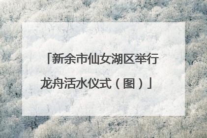 新余市仙女湖区举行龙舟活水仪式（图）