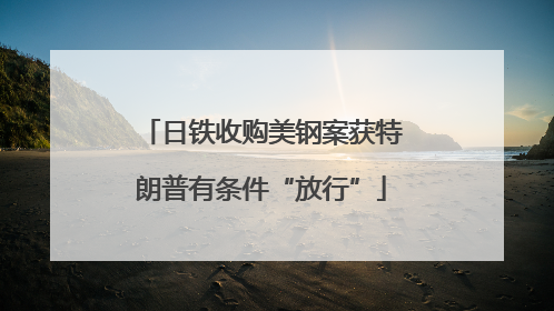 日铁收购美钢案获特朗普有条件“放行”