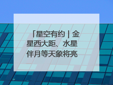 星空有约｜金星西大距、水星伴月等天象将亮相6月天宇