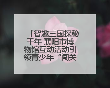 智趣三国探秘千年 襄阳市博物馆互动活动引领青少年“闯关”学历史