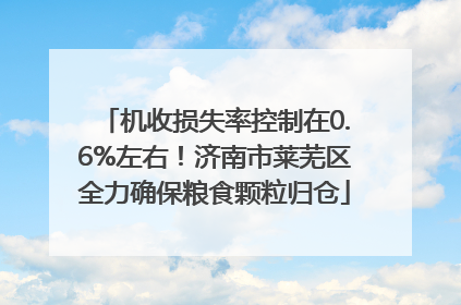 机收损失率控制在0.6%左右！济南市莱芜区全力确保粮食颗粒归仓