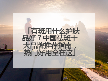 有斑用什么护肤品好？中国祛斑十大品牌推荐指南，热门好用全在这