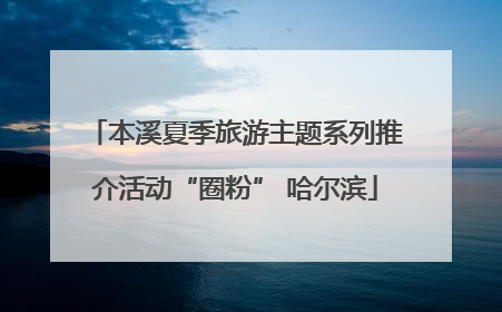 本溪夏季旅游主题系列推介活动“圈粉” 哈尔滨