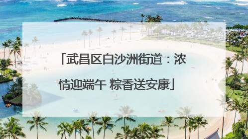 武昌区白沙洲街道：浓情迎端午 粽香送安康