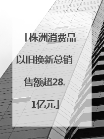 株洲消费品以旧换新总销售额超28.1亿元