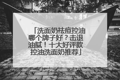 洗面奶祛痘控油哪个牌子好？击退油腻！十大好评款控油洗面奶推荐