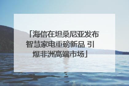 海信在坦桑尼亚发布智慧家电重磅新品 引爆非洲高端市场