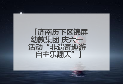 济南历下区锦屏幼教集团 庆六一活动“非遗奇趣游 自主乐翻天”