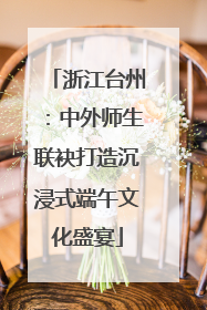 浙江台州：中外师生联袂打造沉浸式端午文化盛宴