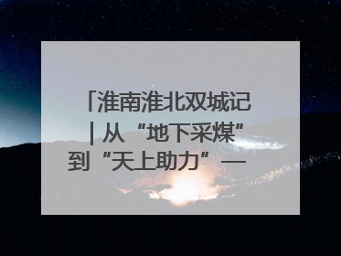 淮南淮北双城记｜从“地下采煤”到“天上助力”——淮北“双新”产业突围记