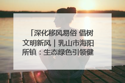 深化移风易俗 倡树文明新风｜乳山市海阳所镇：生态绿色引领健康生活新时尚
