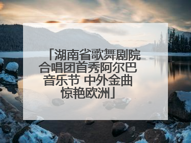 湖南省歌舞剧院合唱团首秀阿尔巴音乐节 中外金曲惊艳欧洲