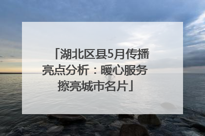 湖北区县5月传播亮点分析：暖心服务擦亮城市名片