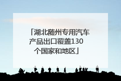 湖北随州专用汽车产品出口覆盖130个国家和地区