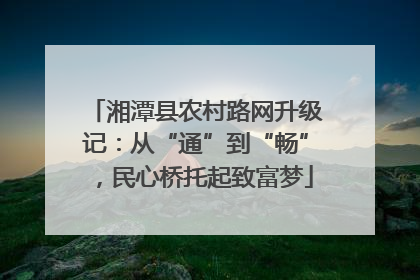 湘潭县农村路网升级记：从“通”到“畅”，民心桥托起致富梦
