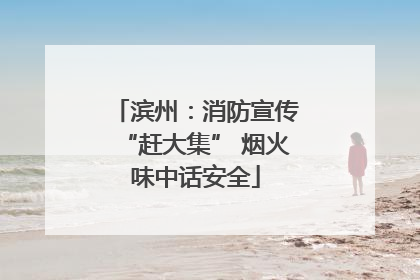 滨州：消防宣传“赶大集” 烟火味中话安全