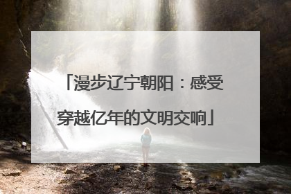 漫步辽宁朝阳：感受穿越亿年的文明交响