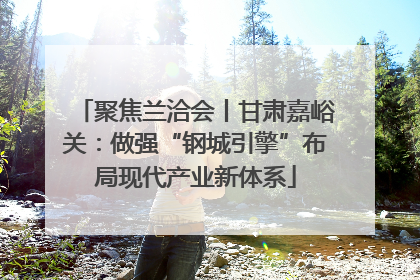 聚焦兰洽会丨甘肃嘉峪关：做强“钢城引擎”布局现代产业新体系