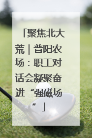 聚焦北大荒｜普阳农场：职工对话会凝聚奋进“强磁场”