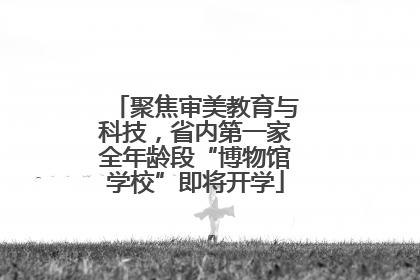 聚焦审美教育与科技，省内第一家全年龄段“博物馆学校”即将开学